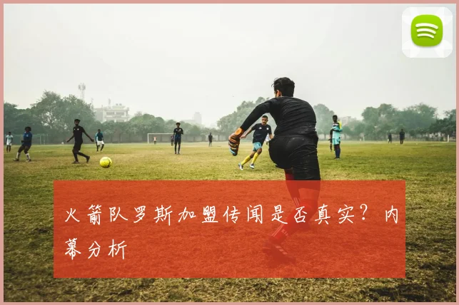 火箭队罗斯加盟传闻是否真实？内幕分析