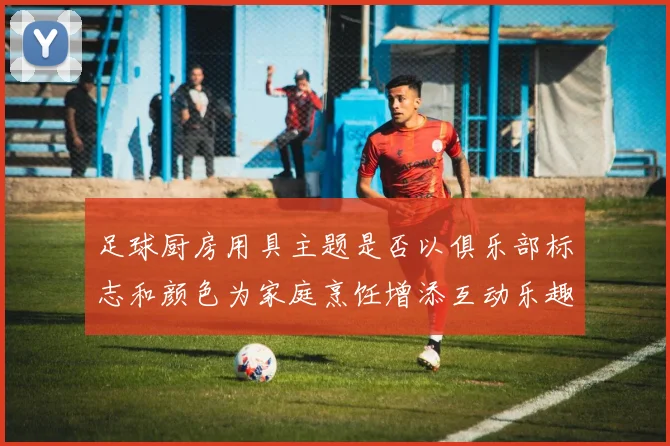 足球厨房用具主题是否以俱乐部标志和颜色为家庭烹饪增添互动乐趣